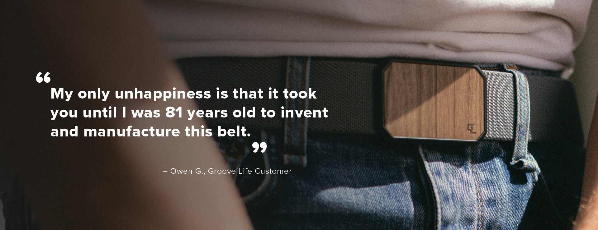 My only unhappiness is that it took you until I was 81 years old to invent and manufacture this belt - Owen G, Groove Life Customer